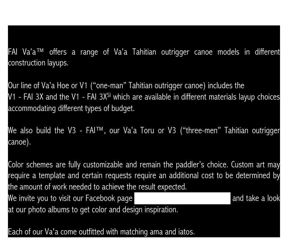 


FAI Va’a™ offers a range of Va’a Tahitian outrigger canoe models in different construction layups.

Our line of Va’a Hoe or V1 (“one-man” Tahitian outrigger canoe) includes the 
V1 - FAI 3X and the V1 - FAI 3XSI which are available in different materials layup choices accommodating different types of budget.

We also build the V3 - FAI™, our Va’a Toru or V3 (“three-men” Tahitian outrigger canoe).

Color schemes are fully customizable and remain the paddler’s choice. Custom art may require a template and certain requests require an additional cost to be determined by the amount of work needed to achieve the result expected. We invite you to visit our Facebook page www.facebook.com/TahitianVaa and take a look at our photo albums to get color and design inspiration.

Each of our Va'a come outfitted with matching ama and iatos.