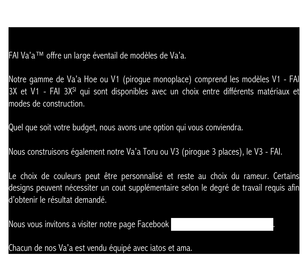 


FAI Va’a™ offre un large éventail de modèles de Va’a.

Notre gamme de Va’a Hoe ou V1 (pirogue monoplace) comprend les modèles V1 - FAI 3X et V1 - FAI 3XSI qui sont disponibles avec un choix entre différents matériaux et modes de construction.

Quel que soit votre budget, nous avons une option qui vous conviendra.

Nous construisons également notre Va’a Toru ou V3 (pirogue 3 places), le V3 - FAI.

Le choix de couleurs peut être personnalisé et reste au choix du rameur. Certains designs peuvent nécessiter un cout supplémentaire selon le degré de travail requis afin d’obtenir le résultat demandé.  

Nous vous invitons a visiter notre page Facebook www.facebook.com/TahitianVaa.

Chacun de nos Va’a est vendu équipé avec iatos et ama.